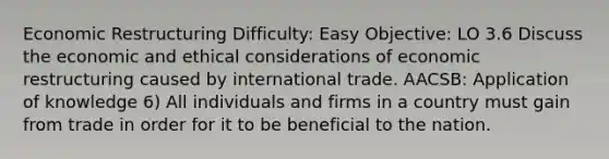 Economic Restructuring Difficulty: Easy Objective: LO 3.6 Discuss the economic and ethical considerations of economic restructuring caused by international trade. AACSB: Application of knowledge 6) All individuals and firms in a country must gain from trade in order for it to be beneficial to the nation.