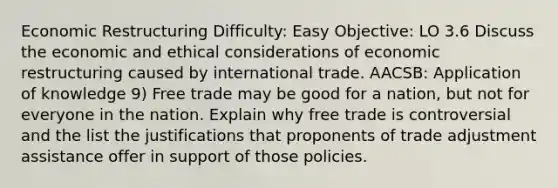 Economic Restructuring Difficulty: Easy Objective: LO 3.6 Discuss the economic and ethical considerations of economic restructuring caused by international trade. AACSB: Application of knowledge 9) Free trade may be good for a nation, but not for everyone in the nation. Explain why free trade is controversial and the list the justifications that proponents of trade adjustment assistance offer in support of those policies.