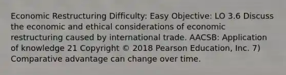 Economic Restructuring Difficulty: Easy Objective: LO 3.6 Discuss the economic and ethical considerations of economic restructuring caused by international trade. AACSB: Application of knowledge 21 Copyright © 2018 Pearson Education, Inc. 7) Comparative advantage can change over time.