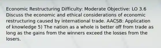 Economic Restructuring Difficulty: Moderate Objective: LO 3.6 Discuss the economic and <a href='https://www.questionai.com/knowledge/k7qVaKBt6F-ethical-considerations' class='anchor-knowledge'>ethical considerations</a> of economic restructuring caused by international trade. AACSB: Application of knowledge 5) The nation as a whole is better off from trade as long as the gains from the winners exceed the losses from the losers.