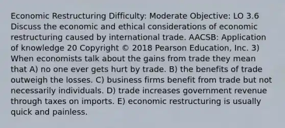 Economic Restructuring Difficulty: Moderate Objective: LO 3.6 Discuss the economic and ethical considerations of economic restructuring caused by international trade. AACSB: Application of knowledge 20 Copyright © 2018 Pearson Education, Inc. 3) When economists talk about the gains from trade they mean that A) no one ever gets hurt by trade. B) the benefits of trade outweigh the losses. C) business firms benefit from trade but not necessarily individuals. D) trade increases government revenue through taxes on imports. E) economic restructuring is usually quick and painless.