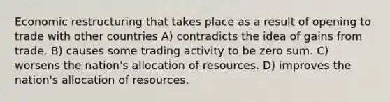 Economic restructuring that takes place as a result of opening to trade with other countries A) contradicts the idea of gains from trade. B) causes some trading activity to be zero sum. C) worsens the nation's allocation of resources. D) improves the nation's allocation of resources.