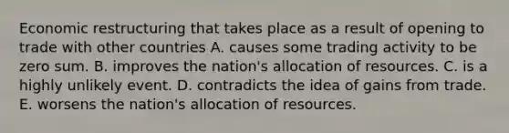 Economic restructuring that takes place as a result of opening to trade with other countries A. causes some trading activity to be zero sum. B. improves the nation's allocation of resources. C. is a highly unlikely event. D. contradicts the idea of gains from trade. E. worsens the nation's allocation of resources.