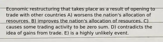 Economic restructuring that takes place as a result of opening to trade with other countries A) worsens the nation's allocation of resources. B) improves the nation's allocation of resources. C) causes some trading activity to be zero sum. D) contradicts the idea of gains from trade. E) is a highly unlikely event.