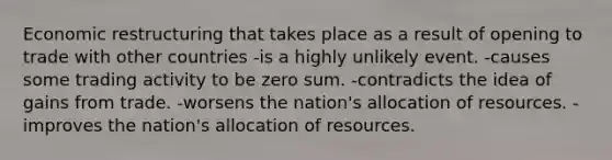 Economic restructuring that takes place as a result of opening to trade with other countries -is a highly unlikely event. -causes some trading activity to be zero sum. -contradicts the idea of gains from trade. -worsens the nation's allocation of resources. -improves the nation's allocation of resources.