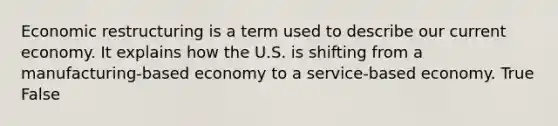 Economic restructuring is a term used to describe our current economy. It explains how the U.S. is shifting from a manufacturing-based economy to a service-based economy. True False