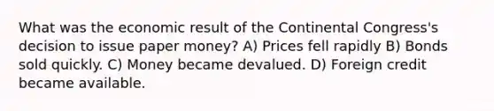 What was the economic result of the Continental Congress's decision to issue paper money? A) Prices fell rapidly B) Bonds sold quickly. C) Money became devalued. D) Foreign credit became available.