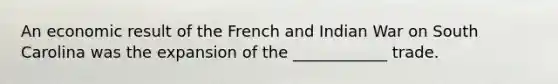 An economic result of the French and Indian War on South Carolina was the expansion of the ____________ trade.