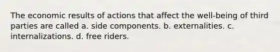 The economic results of actions that affect the well-being of third parties are called a. side components. b. externalities. c. internalizations. d. free riders.