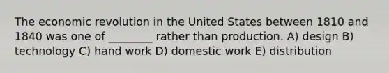 The economic revolution in the United States between 1810 and 1840 was one of ________ rather than production. A) design B) technology C) hand work D) domestic work E) distribution