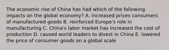 The economic rise of China has had which of the following impacts on the global economy? A. increased prices consumers of manufactured goods B. reinforced Europe's role in manufacturing C. China's labor market has increased the cost of production D. caused world leaders to divest in China E. lowered the price of consumer goods on a global scale