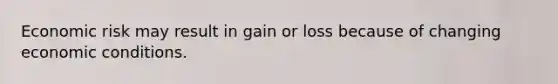 Economic risk may result in gain or loss because of changing economic conditions.