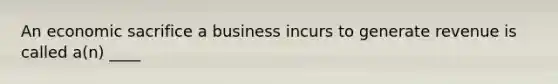 An economic sacrifice a business incurs to generate revenue is called a(n) ____