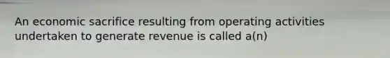 An economic sacrifice resulting from operating activities undertaken to generate revenue is called a(n)