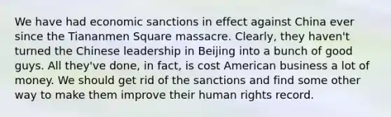 We have had economic sanctions in effect against China ever since the Tiananmen Square massacre. Clearly, they haven't turned the Chinese leadership in Beijing into a bunch of good guys. All they've done, in fact, is cost American business a lot of money. We should get rid of the sanctions and find some other way to make them improve their human rights record.