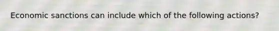 Economic sanctions can include which of the following actions?