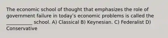 The economic school of thought that emphasizes the role of government failure in todayʹs economic problems is called the ___________ school. A) Classical B) Keynesian. C) Federalist D) Conservative