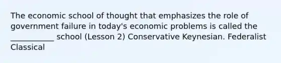 The economic school of thought that emphasizes the role of government failure in today's economic problems is called the ___________ school (Lesson 2) Conservative Keynesian. Federalist Classical