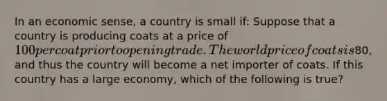 In an economic sense, a country is small if: Suppose that a country is producing coats at a price of 100 per coat prior to opening trade. The world price of coats is80, and thus the country will become a net importer of coats. If this country has a large economy, which of the following is true?