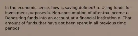 In the economic sense, how is saving defined? a. Using funds for investment purposes b. Non-consumption of after-tax income c. Depositing funds into an account at a financial institution d. That amount of funds that have not been spent in all previous time periods