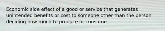 Economic side effect of a good or service that generates unintended benefits or cost to someone other than the person deciding how much to produce or consume