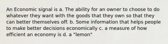 An Economic signal is a. The ability for an owner to choose to do whatever they want with the goods that they own so that they can better themselves off. b. Some information that helps people to make better decisions economically c. a measure of how efficient an economy is d. a "lemon"