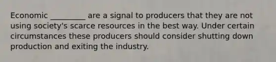 Economic _________ are a signal to producers that they are not using society's scarce resources in the best way. Under certain circumstances these producers should consider shutting down production and exiting the industry.