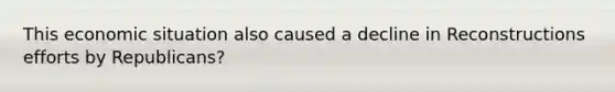 This economic situation also caused a decline in Reconstructions efforts by Republicans?