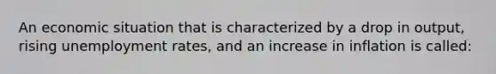 An economic situation that is characterized by a drop in output, rising unemployment rates, and an increase in inflation is called: