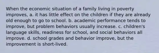 When the economic situation of a family living in poverty improves, a. it has little effect on the children if they are already old enough to go to school. b. academic performance tends to improve, but problem behaviors usually increase. c. children's language skills, readiness for school, and social behaviors all improve. d. school grades and behavior improve, but the improvement is short-lived.