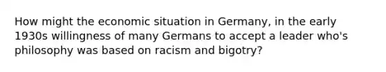 How might the economic situation in Germany, in the early 1930s willingness of many Germans to accept a leader who's philosophy was based on racism and bigotry?