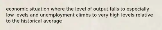 economic situation where the level of output falls to especially low levels and unemployment climbs to very high levels relative to the historical average