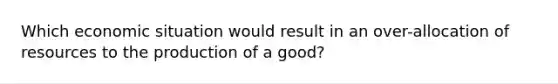 Which economic situation would result in an over-allocation of resources to the production of a good?