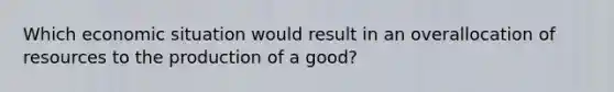 Which economic situation would result in an overallocation of resources to the production of a good?