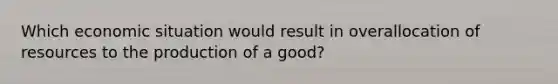 Which economic situation would result in overallocation of resources to the production of a good?