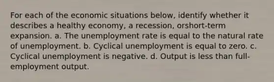 For each of the economic situations below, identify whether it describes a healthy economy, a recession, orshort-term expansion. a. The <a href='https://www.questionai.com/knowledge/kh7PJ5HsOk-unemployment-rate' class='anchor-knowledge'>unemployment rate</a> is equal to the natural rate of unemployment. b. Cyclical unemployment is equal to zero. c. Cyclical unemployment is negative. d. Output is <a href='https://www.questionai.com/knowledge/k7BtlYpAMX-less-than' class='anchor-knowledge'>less than</a> full-employment output.