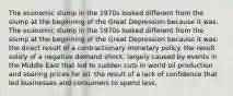 The economic slump in the 1970s looked different from the slump at the beginning of the Great Depression because it was: The economic slump in the 1970s looked different from the slump at the beginning of the Great Depression because it was: the direct result of a contractionary monetary policy. the result solely of a negative demand shock. largely caused by events in the Middle East that led to sudden cuts in world oil production and soaring prices for oil. the result of a lack of confidence that led businesses and consumers to spend less.