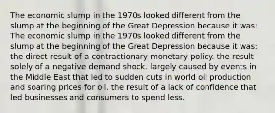 The economic slump in the 1970s looked different from the slump at the beginning of the Great Depression because it was: The economic slump in the 1970s looked different from the slump at the beginning of the Great Depression because it was: the direct result of a contractionary monetary policy. the result solely of a negative demand shock. largely caused by events in the Middle East that led to sudden cuts in world oil production and soaring prices for oil. the result of a lack of confidence that led businesses and consumers to spend less.