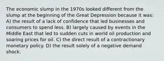 The economic slump in the 1970s looked different from the slump at the beginning of the Great Depression because it was: A) the result of a lack of confidence that led businesses and consumers to spend less. B) largely caused by events in the Middle East that led to sudden cuts in world oil production and soaring prices for oil. C) the direct result of a contractionary monetary policy. D) the result solely of a negative demand shock.