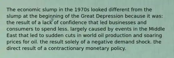 The economic slump in the 1970s looked different from the slump at the beginning of the Great Depression because it was: the result of a lack of confidence that led businesses and consumers to spend less. largely caused by events in the Middle East that led to sudden cuts in world oil production and soaring prices for oil. the result solely of a negative demand shock. the direct result of a contractionary <a href='https://www.questionai.com/knowledge/kEE0G7Llsx-monetary-policy' class='anchor-knowledge'>monetary policy</a>.