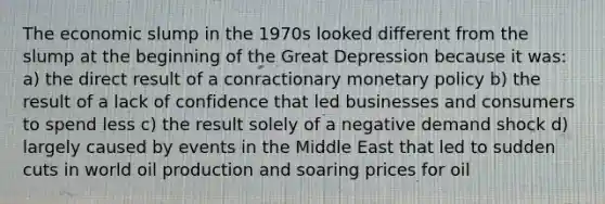 The economic slump in the 1970s looked different from the slump at the beginning of the Great Depression because it was: a) the direct result of a conractionary monetary policy b) the result of a lack of confidence that led businesses and consumers to spend less c) the result solely of a negative demand shock d) largely caused by events in the Middle East that led to sudden cuts in world oil production and soaring prices for oil