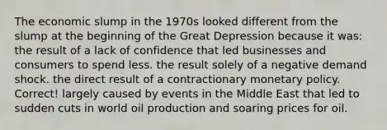 The economic slump in the 1970s looked different from the slump at the beginning of the Great Depression because it was: the result of a lack of confidence that led businesses and consumers to spend less. the result solely of a negative demand shock. the direct result of a contractionary monetary policy. Correct! largely caused by events in the Middle East that led to sudden cuts in world oil production and soaring prices for oil.