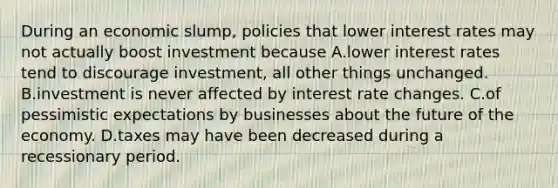 During an economic slump, policies that lower interest rates may not actually boost investment because A.lower interest rates tend to discourage investment, all other things unchanged. B.investment is never affected by interest rate changes. C.of pessimistic expectations by businesses about the future of the economy. D.taxes may have been decreased during a recessionary period.