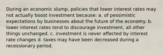 During an economic slump, policies that lower interest rates may not actually boost investment because: a. of pessimistic expectations by businesses about the future of the economy. b. lower interest rates tend to discourage investment, all other things unchanged. c. investment is never affected by interest rate changes d. taxes may have been decreased during a recessionary period.