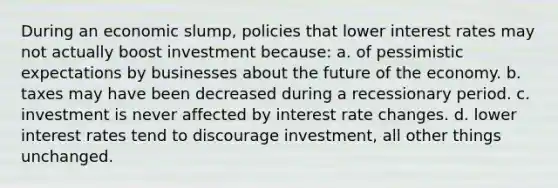 During an economic slump, policies that lower interest rates may not actually boost investment because: a. of pessimistic expectations by businesses about the future of the economy. b. taxes may have been decreased during a recessionary period. c. investment is never affected by interest rate changes. d. lower interest rates tend to discourage investment, all other things unchanged.