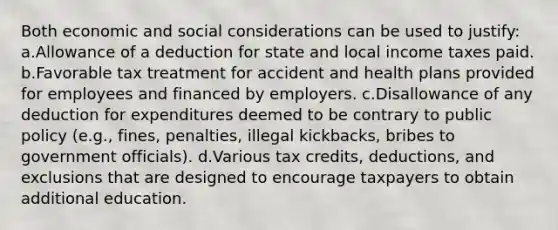 Both economic and social considerations can be used to justify: a.Allowance of a deduction for state and local income taxes paid. b.Favorable tax treatment for accident and health plans provided for employees and financed by employers. c.Disallowance of any deduction for expenditures deemed to be contrary to public policy (e.g., fines, penalties, illegal kickbacks, bribes to government officials). d.Various tax credits, deductions, and exclusions that are designed to encourage taxpayers to obtain additional education.