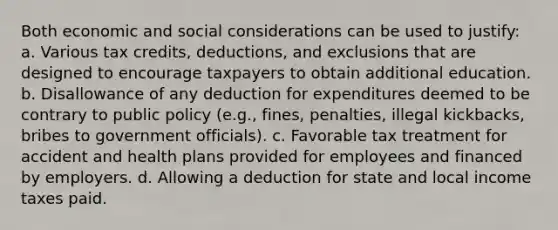 Both economic and social considerations can be used to justify: a. Various tax credits, deductions, and exclusions that are designed to encourage taxpayers to obtain additional education. b. Disallowance of any deduction for expenditures deemed to be contrary to public policy (e.g., fines, penalties, illegal kickbacks, bribes to government officials). c. Favorable tax treatment for accident and health plans provided for employees and financed by employers. d. Allowing a deduction for state and local income taxes paid.