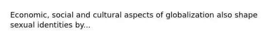 Economic, social and cultural aspects of globalization also shape sexual identities by...