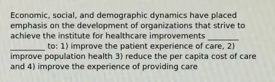 Economic, social, and demographic dynamics have placed emphasis on the development of organizations that strive to achieve the institute for healthcare improvements ________ _________ to: 1) improve the patient experience of care, 2) improve population health 3) reduce the per capita cost of care and 4) improve the experience of providing care