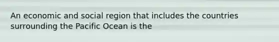 An economic and social region that includes the countries surrounding the Pacific Ocean is the